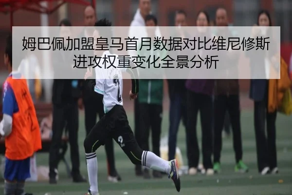 姆巴佩加盟皇马首月数据对比维尼修斯进攻权重变化全景分析